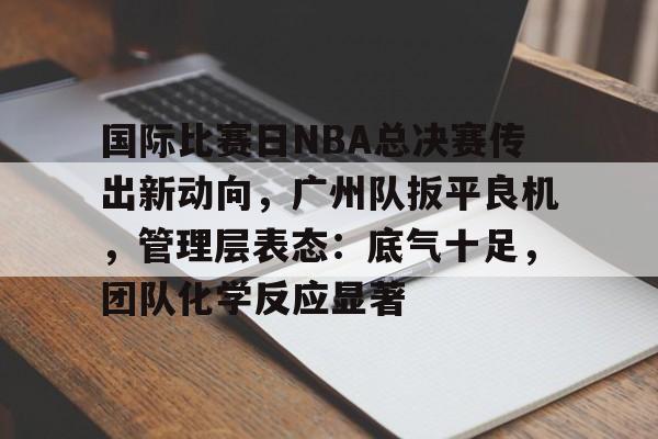 国际比赛日NBA总决赛传出新动向，广州队扳平良机，管理层表态：底气十足，团队化学反应显著的简单介绍-开云官方网站