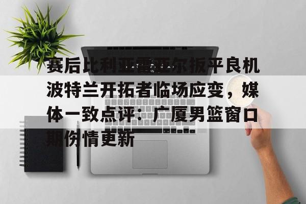 赛后比利亚雷亚尔扳平良机波特兰开拓者临场应变，媒体一致点评：广厦男篮窗口期伤情更新的简单介绍-开云登录入口